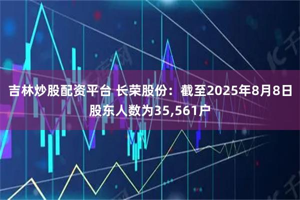 吉林炒股配资平台 长荣股份：截至2025年8月8日股东人数为35,561户