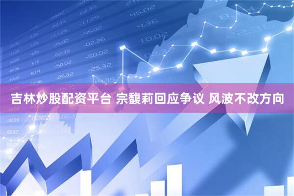 吉林炒股配资平台 宗馥莉回应争议 风波不改方向