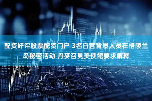 配资好评股票配资门户 3名白宫背景人员在格陵兰岛秘密活动 丹麥召見美使館要求解釋