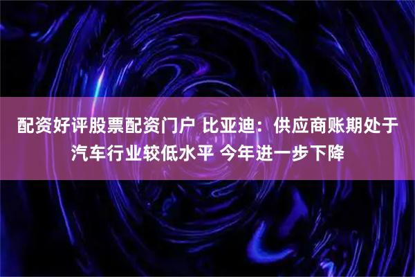 配资好评股票配资门户 比亚迪：供应商账期处于汽车行业较低水平 今年进一步下降