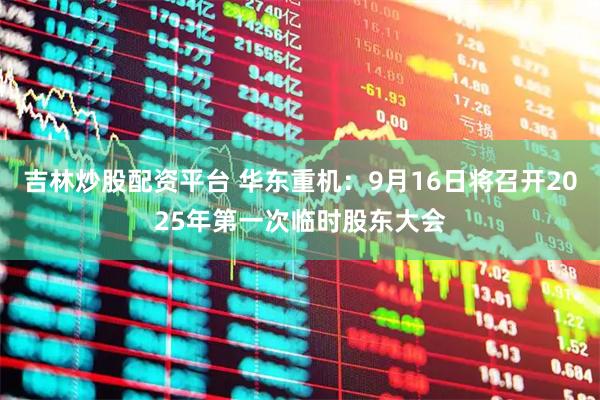 吉林炒股配资平台 华东重机：9月16日将召开2025年第一次临时股东大会