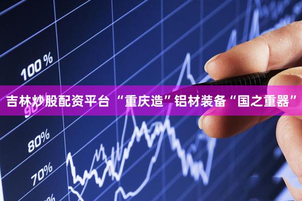 吉林炒股配资平台 “重庆造”铝材装备“国之重器”