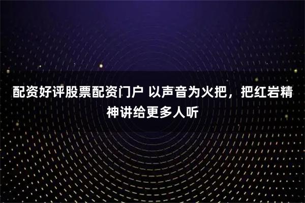 配资好评股票配资门户 以声音为火把，把红岩精神讲给更多人听
