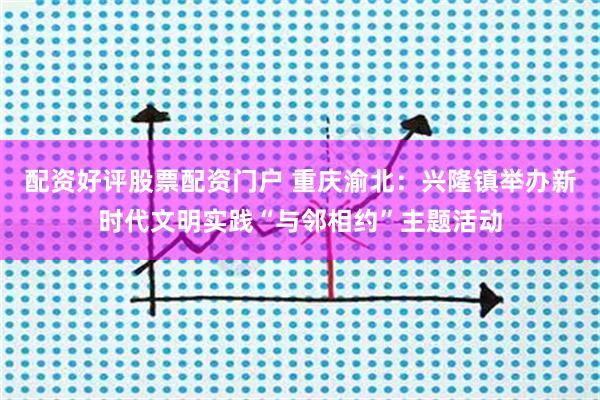 配资好评股票配资门户 重庆渝北：兴隆镇举办新时代文明实践“与邻相约”主题活动