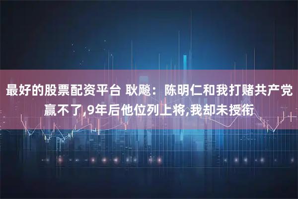 最好的股票配资平台 耿飚：陈明仁和我打赌共产党赢不了,9年后他位列上将,我却未授衔