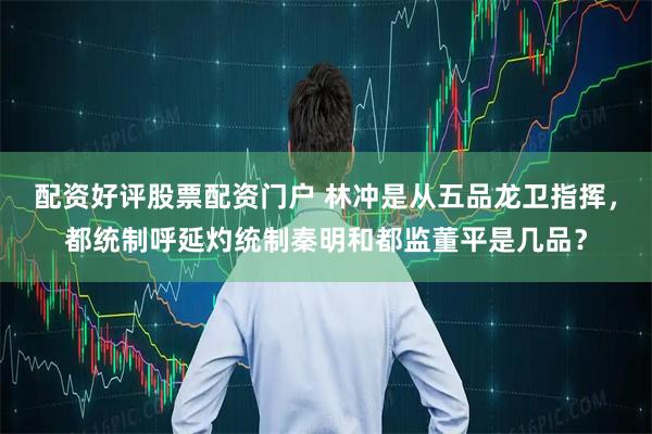 配资好评股票配资门户 林冲是从五品龙卫指挥，都统制呼延灼统制秦明和都监董平是几品？