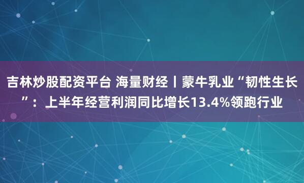 吉林炒股配资平台 海量财经丨蒙牛乳业“韧性生长”：上半年经营利润同比增长13.4%领跑行业