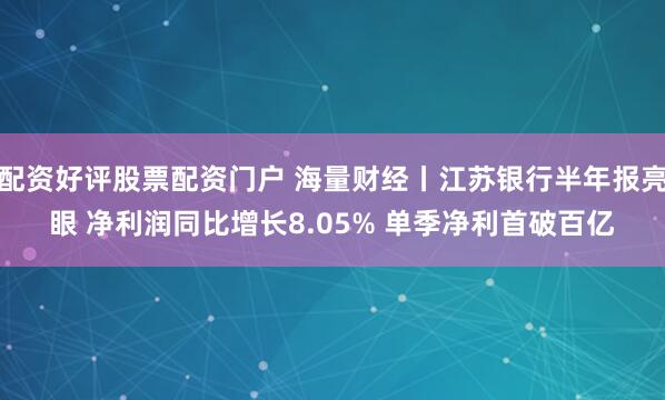 配资好评股票配资门户 海量财经丨江苏银行半年报亮眼 净利润同比增长8.05% 单季净利首破百亿
