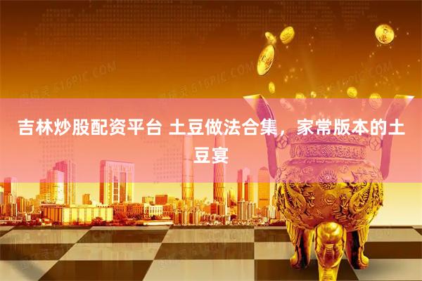 吉林炒股配资平台 土豆做法合集，家常版本的土豆宴