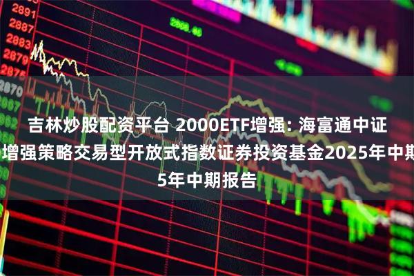 吉林炒股配资平台 2000ETF增强: 海富通中证2000增强策略交易型开放式指数证券投资基金2025年中期报告