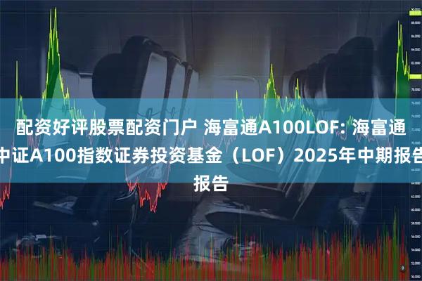 配资好评股票配资门户 海富通A100LOF: 海富通中证A100指数证券投资基金（LOF）2025年中期报告