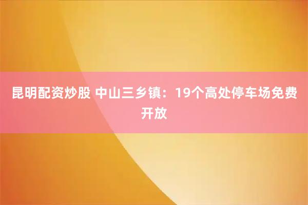 昆明配资炒股 中山三乡镇：19个高处停车场免费开放