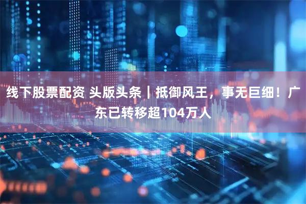 线下股票配资 头版头条｜抵御风王，事无巨细！广东已转移超104万人