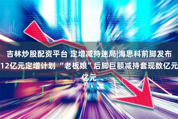 吉林炒股配资平台 定增减持迷局|海思科前脚发布12亿元定增计划 “老板娘”后脚巨额减持套现数亿元