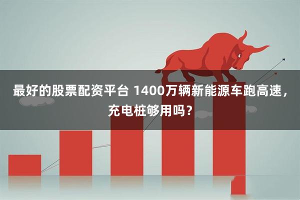 最好的股票配资平台 1400万辆新能源车跑高速，充电桩够用吗？