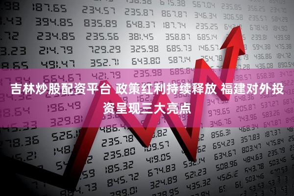 吉林炒股配资平台 政策红利持续释放 福建对外投资呈现三大亮点