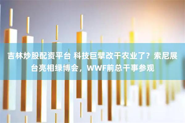 吉林炒股配资平台 科技巨擘改干农业了？索尼展台亮相绿博会，WWF前总干事参观