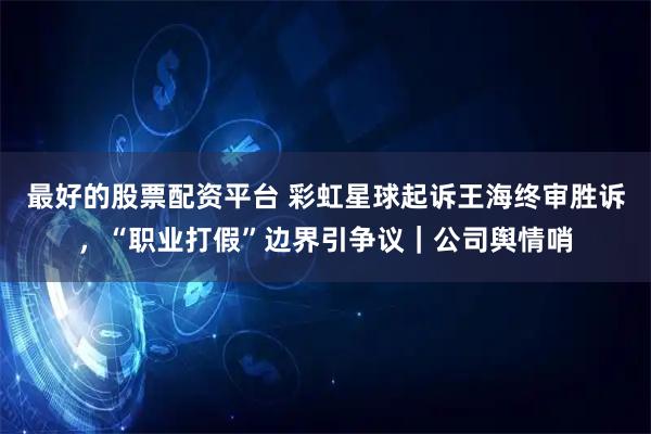 最好的股票配资平台 彩虹星球起诉王海终审胜诉，“职业打假”边界引争议｜公司舆情哨