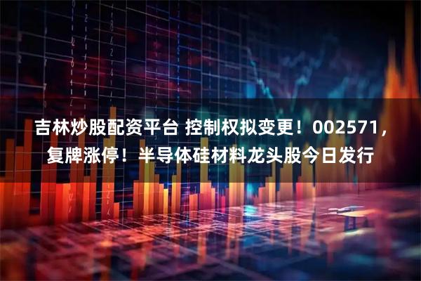 吉林炒股配资平台 控制权拟变更！002571，复牌涨停！半导体硅材料龙头股今日发行