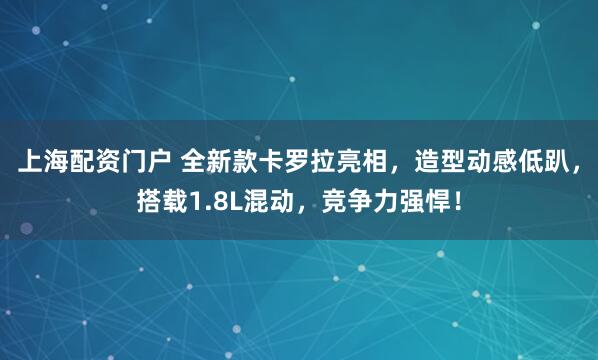 上海配资门户 全新款卡罗拉亮相，造型动感低趴，搭载1.8L混动，竞争力强悍！