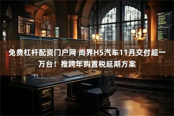 免费杠杆配资门户网 尚界H5汽车11月交付超一万台！推跨年购置税延期方案