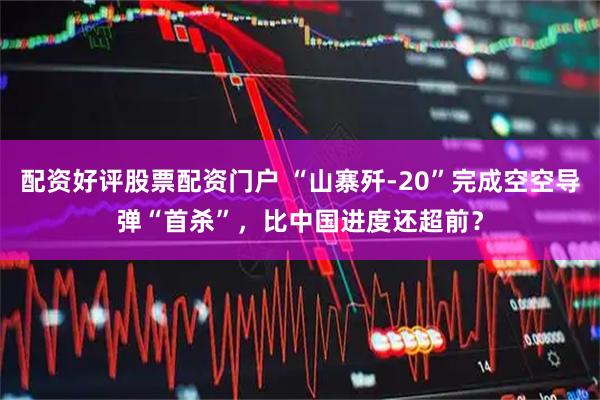 配资好评股票配资门户 “山寨歼-20”完成空空导弹“首杀”，比中国进度还超前？