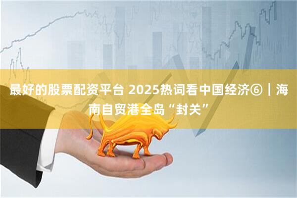 最好的股票配资平台 2025热词看中国经济⑥｜海南自贸港全岛“封关”