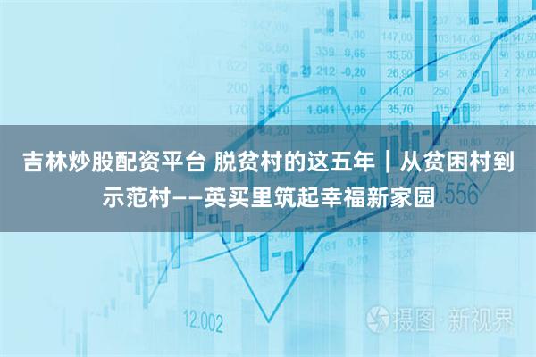 吉林炒股配资平台 脱贫村的这五年｜从贫困村到示范村——英买里筑起幸福新家园