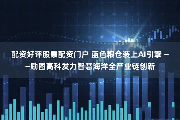 配资好评股票配资门户 蓝色粮仓装上AI引擎 ——励图高科发力智慧海洋全产业链创新