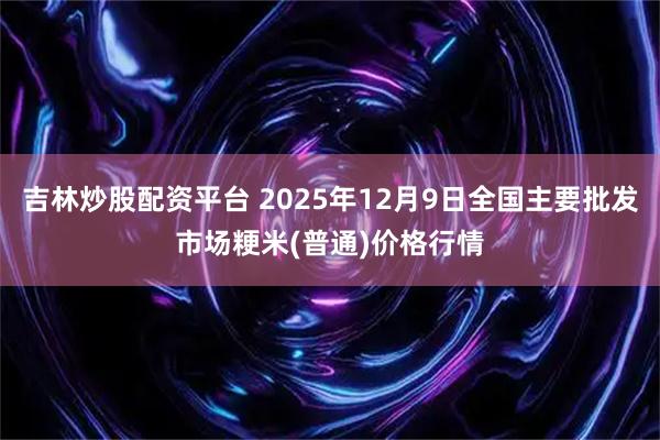吉林炒股配资平台 2025年12月9日全国主要批发市场粳米(普通)价格行情