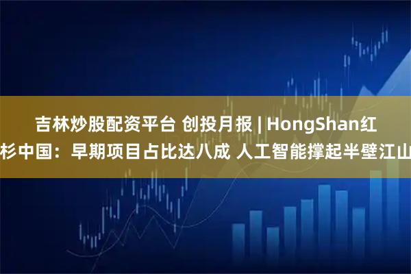 吉林炒股配资平台 创投月报 | HongShan红杉中国：早期项目占比达八成 人工智能撑起半壁江山