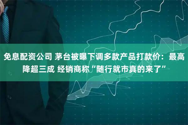 免息配资公司 茅台被曝下调多款产品打款价：最高降超三成 经销商称“随行就市真的来了”