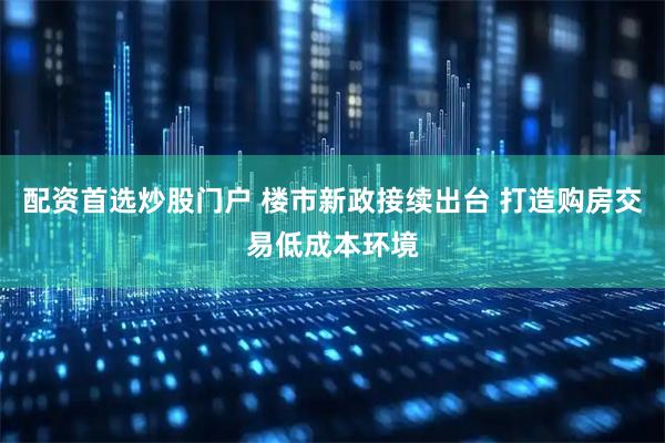 配资首选炒股门户 楼市新政接续出台 打造购房交易低成本环境