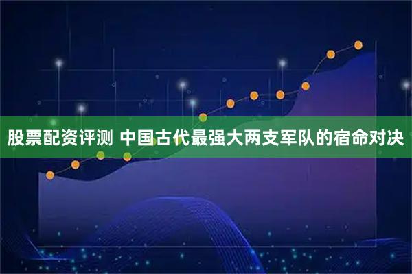 股票配资评测 中国古代最强大两支军队的宿命对决