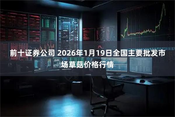 前十证券公司 2026年1月19日全国主要批发市场草菇价格行情