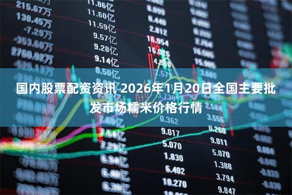 国内股票配资资讯 2026年1月20日全国主要批发市场糯米价格行情