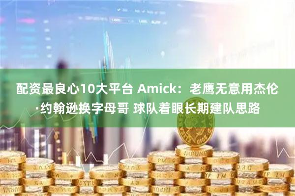 配资最良心10大平台 Amick：老鹰无意用杰伦·约翰逊换字母哥 球队着眼长期建队思路
