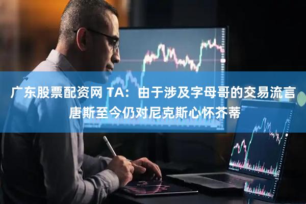 广东股票配资网 TA：由于涉及字母哥的交易流言 唐斯至今仍对尼克斯心怀芥蒂