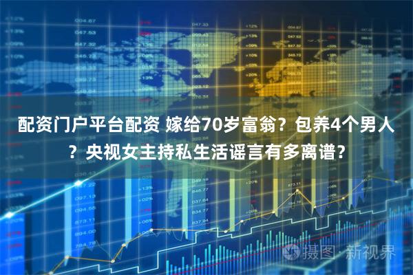 配资门户平台配资 嫁给70岁富翁？包养4个男人？央视女主持私生活谣言有多离谱？
