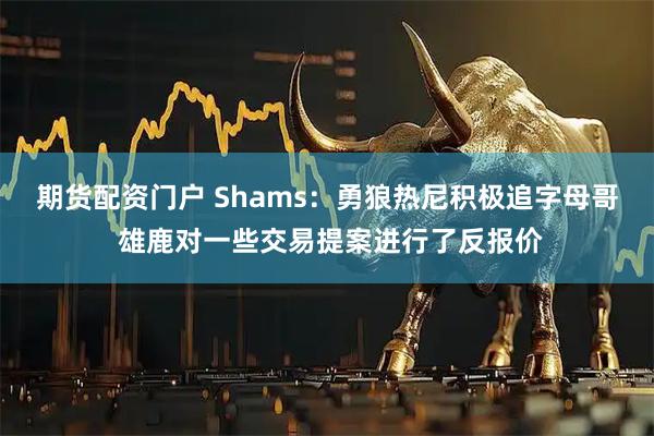 期货配资门户 Shams：勇狼热尼积极追字母哥 雄鹿对一些交易提案进行了反报价