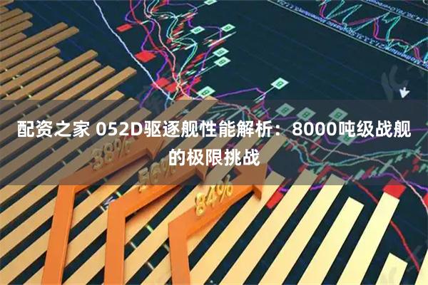 配资之家 052D驱逐舰性能解析：8000吨级战舰的极限挑战