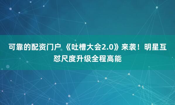 可靠的配资门户 《吐槽大会2.0》来袭！明星互怼尺度升级全程高能