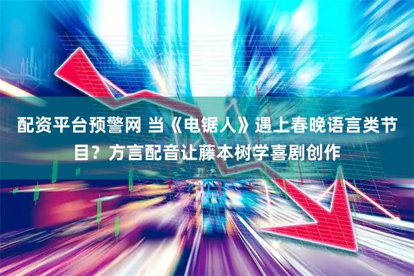 配资平台预警网 当《电锯人》遇上春晚语言类节目？方言配音让藤本树学喜剧创作