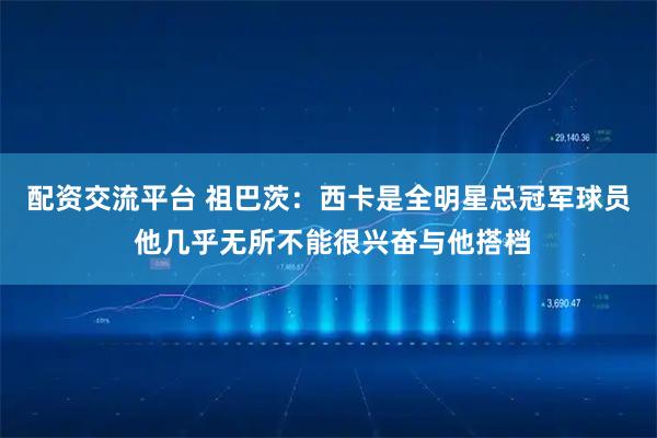 配资交流平台 祖巴茨：西卡是全明星总冠军球员 他几乎无所不能很兴奋与他搭档