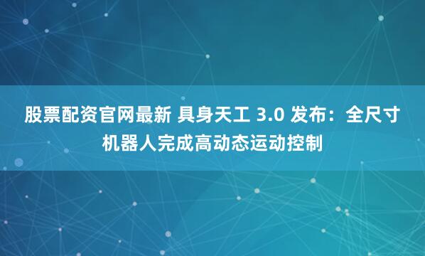 股票配资官网最新 具身天工 3.0 发布：全尺寸机器人完成高动态运动控制