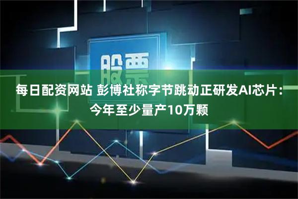 每日配资网站 彭博社称字节跳动正研发AI芯片：今年至少量产10万颗
