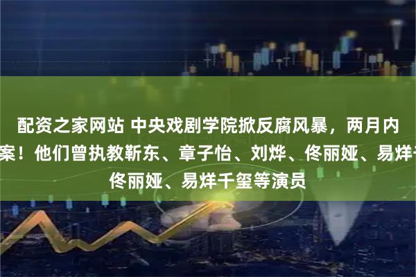 配资之家网站 中央戏剧学院掀反腐风暴，两月内3人主动投案！他们曾执教靳东、章子怡、刘烨、佟丽娅、易烊千玺等演员
