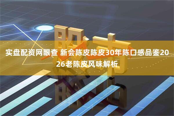 实盘配资网眼查 新会陈皮陈皮30年陈口感品鉴2026老陈皮风味解析