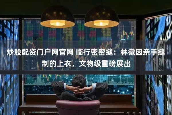 炒股配资门户网官网 临行密密缝：林徽因亲手缝制的上衣，文物级重磅展出