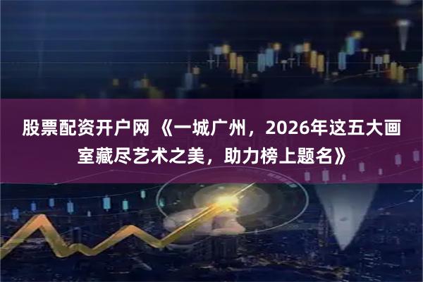 股票配资开户网 《一城广州，2026年这五大画室藏尽艺术之美，助力榜上题名》